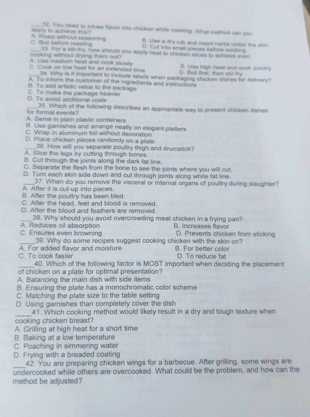 32, You need to infuse flavor into chicken while roasling. What method can you
apply to achieve this?
A. Roast without seasoning B. Use a dry rub and insert herbs under the skin
_C. Boil before roasting D. Cut into small pieces before cooking
33. For a stir-fry, how should you apply heat to chicken slices to achieve even
cooking without drying them out?
A. Use medium heat and cook slowly B. Use high heat and cook quickly
_C. Cook on low heat for an extended time D. Boil first, then stir-fry
34. Why is it important to include labels when packaging chicken dishes for delivery?
A. To inform the customer of the ingredients and instructions
B. To add artistic value to the package
C. To make the package heavier
D. To avoid additional costs
_35. Which of the following describes an appropriate way to present chicken dishes
for formal events?
A. Serve in plain plastic containers
B. Use garnishes and arrange neatly on elegant platters
C. Wrap in aluminum foil without decoration
D. Place chicken pieces randomly on a plate
_36. How will you separate poultry thigh and drumstick?
A. Slice the legs by cutting through bones.
B. Cut through the joints along the dark fat line.
C. Separate the flesh from the bone to see the joints where you will cut.
D. Turn each skin side down and cut through joints along white fat line.
_37. When do you remove the visceral or internal organs of poultry during slaughter?
A. After it is cut-up into pieces.
B. After the poultry has been bled.
C. After the head, feet and blood is removed.
D. After the blood and feathers are removed
_38. Why should you avoid overcrowding meat chicken in a frying pan?
A. Reduces oil absorption B. Increases flavor
C. Ensures even browning D. Prevents chicken from sticking
_39. Why do some recipes suggest cooking chicken with the skin on?
A. For added flavor and moisture B. For better color
C. To cook faster D. To reduce fat
_40. Which of the following factor is MOST important when deciding the placement
of chicken on a plate for optimal presentation?
A. Balancing the main dish with side items
B. Ensuring the plate has a monochromatic color scheme
C. Matching the plate size to the table setting
D. Using garnishes than completely cover the dish
_
41. Which cooking method would likely result in a dry and tough texture when
cooking chicken breast?
A. Grilling at high heat for a short time
B. Baking at a low temperature
C. Poaching in simmering water
D. Frying with a breaded coating
_42. You are preparing chicken wings for a barbecue. After grilling, some wings are
undercooked while others are overcooked. What could be the problem, and how can the
method be adjusted?