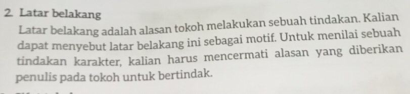 Latar belakang 
Latar belakang adalah alasan tokoh melakukan sebuah tindakan. Kalian 
dapat menyebut latar belakang ini sebagai motif. Untuk menilai sebuah 
tindakan karakter, kalian harus mencermati alasan yang diberikan 
penulis pada tokoh untuk bertindak.