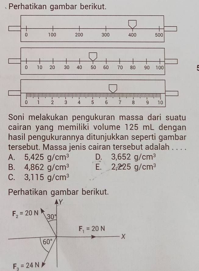 Perhatikan gambar berikut.
0 10 20 30 40 50 60 70 80 90 100
0 1 2 3 4 5 6 7 8 9 10
Soni melakukan pengukuran massa dari suatu
cairan yang memiliki volume 125 mL dengan
hasil pengukurannya ditunjukkan seperti gambar
tersebut. Massa jenis cairan tersebut adalah . . . .
A. 5,425g/cm^3 D. 3,652g/cm^3
B. 4,862g/cm^3 E. 2,225g/cm^3
C. 3,115g/cm^3
Perhatikan gambar berikut.