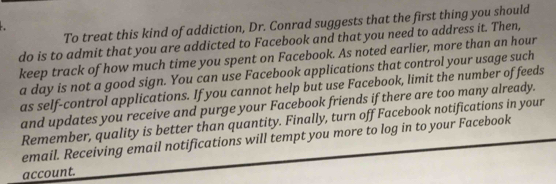 To treat this kind of addiction, Dr. Conrad suggests that the first thing you should 
do is to admit that you are addicted to Facebook and that you need to address it. Then, 
keep track of how much time you spent on Facebook. As noted earlier, more than an hour 
a day is not a good sign. You can use Facebook applications that control your usage such 
as self-control applications. If you cannot help but use Facebook, limit the number of feeds 
and updates you receive and purge your Facebook friends if there are too many already. 
Remember, quality is better than quantity. Finally, turn off Facebook notifications in your 
email. Receiving email notifications will tempt you more to log in to your Facebook 
account.