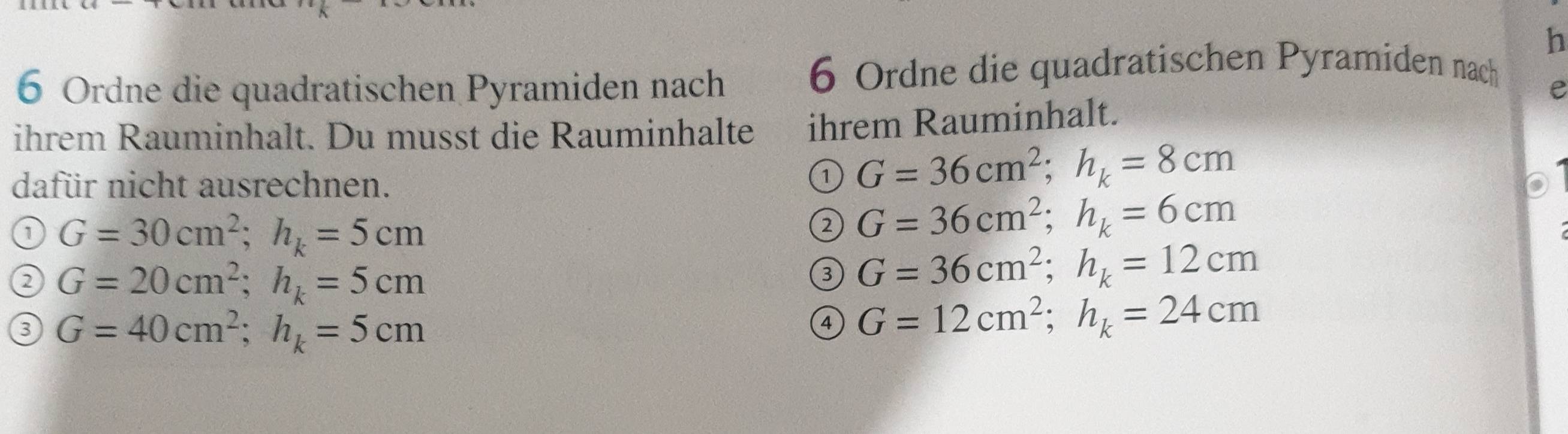 Ordne die quadratischen Pyramiden nach
6 Ordne die quadratischen Pyramiden nach
e
ihrem Rauminhalt. Du musst die Rauminhalte ihrem Rauminhalt.
dafür nicht ausrechnen.
① G=36cm^2; h_k=8cm
a G=30cm^2; h_k=5cm
② G=36cm^2; h_k=6cm
② G=20cm^2; h_k=5cm
③ G=36cm^2; h_k=12cm
3 G=40cm^2; h_k=5cm
④ G=12cm^2; h_k=24cm