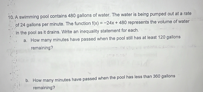 A swimming pool contains 480 gallons of water. The water is being pumped out at a rate 
of 24 gallons per minute. The function f(x)=-24x+480 represents the volume of water 
in the pool as it drains. Write an inequality statement for each. 
a. How many minutes have passed when the pool still has at least 120 gallons
remaining? 
b. How many minutes have passed when the pool has less than 360 gallons
remaining?