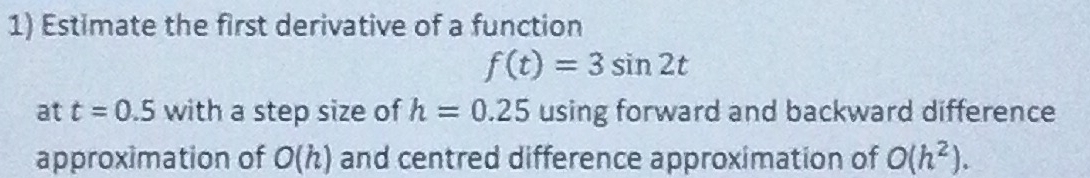 Estimate the first derivative of a function
f(t)=3sin 2t
at t=0.5 with a step size of h=0.25 using forward and backward difference 
approximation of O(h) and centred difference approximation of O(h^2).