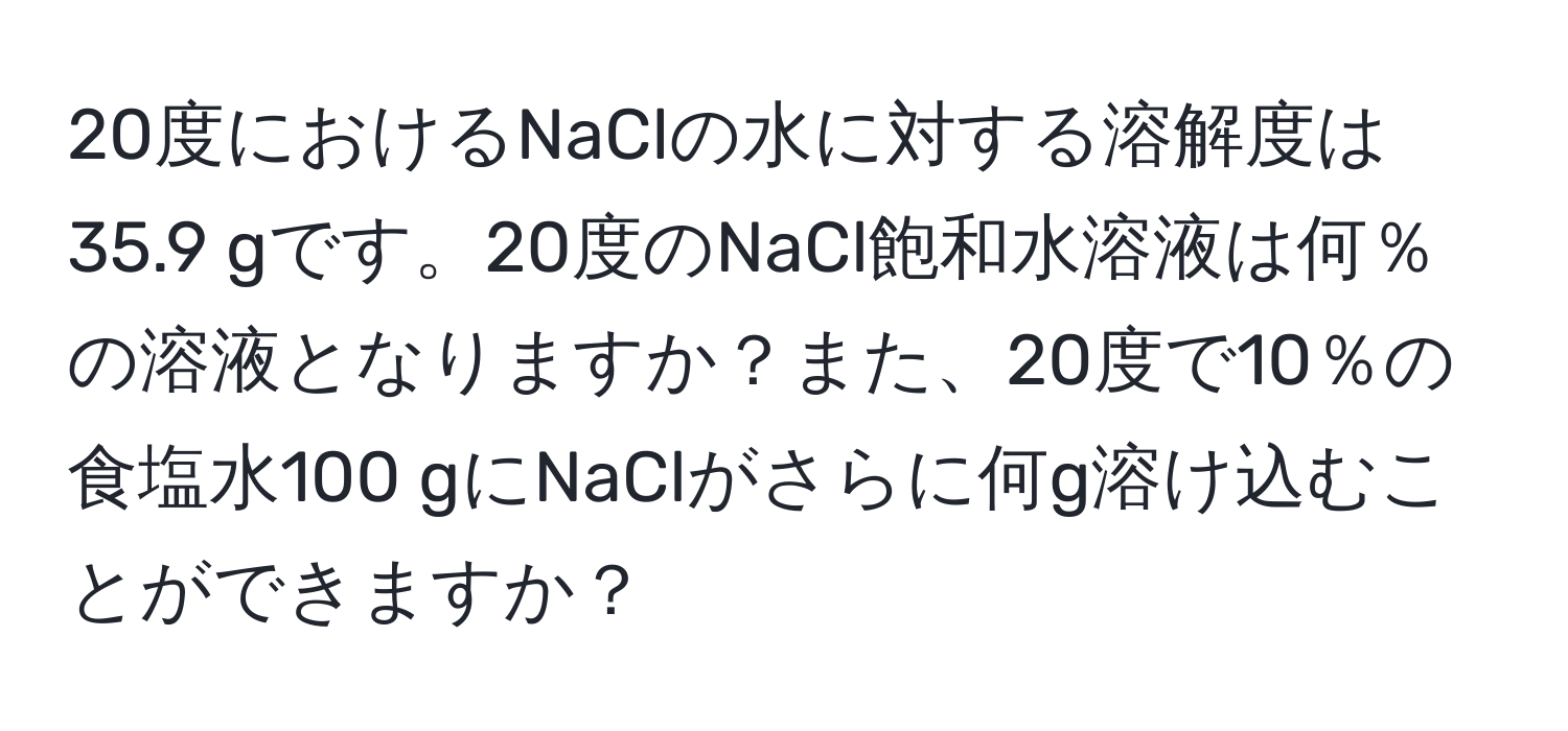 20度におけるNaClの水に対する溶解度は35.9 gです。20度のNaCl飽和水溶液は何％の溶液となりますか？また、20度で10％の食塩水100 gにNaClがさらに何g溶け込むことができますか？