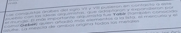 mia. 
Las conquistas árabes del siglo VII y VIII pusieron en contacto a este 
pueblo con las ideas alquimistas, que adoptaron y expandieron por 
el mundo. El más importante alquimista fue Yabir (también conocido 
como Geber) quien añadió más elementos a la lista, el mercurio y el 
azufre. La mezcla de ambos origina todos los metales