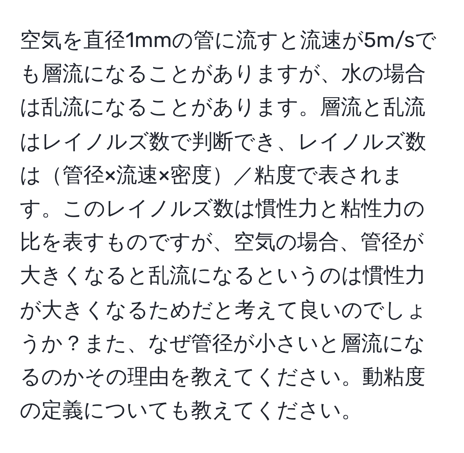 空気を直径1mmの管に流すと流速が5m/sでも層流になることがありますが、水の場合は乱流になることがあります。層流と乱流はレイノルズ数で判断でき、レイノルズ数は管径×流速×密度／粘度で表されます。このレイノルズ数は慣性力と粘性力の比を表すものですが、空気の場合、管径が大きくなると乱流になるというのは慣性力が大きくなるためだと考えて良いのでしょうか？また、なぜ管径が小さいと層流になるのかその理由を教えてください。動粘度の定義についても教えてください。