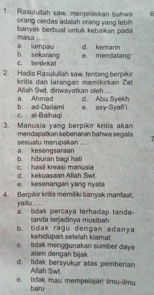 Rasulullah saw. menjelaskan bahwa 6
orang cerdas adalah orang yang lebih
banyak berbuat untuk kebaikan pada
masa ....
a. lampau d. kemarin
b. sekarang e. mendatang
c. terdekat
2. Hadis Rasulullah saw. tentang berpikir
kritis dan larangan memikirkan Zat
Allah Swt. diriwayatkan oleh …._
a. Ahmad d. Abu Syekh
b. ad-Dailami e. asy-Syafi'i
c. al-Baihaqi
3. Manusia yang berpikir kritis akan
mendapatkan kebenaran bahwa segala
7
sesuatu merupakan ...
a. kesengsaraan
b. hiburan bagi hati
c. hasil kreasi manusia
d. kekuasaan Allah Swt.
e. kesenangan yang nyata
4. Berpikir kritis memiliki banyak manfaat,
yaitu …_
a. tidak percaya terhadap tanda-
tanda terjadinya musibah
b. tidak ragu dengan adanya
kehidupan setelah kiamat
c. tidak menggunakan sumber daya
alam dengan bijak
d. tidak bersyukur atas pemberian
Allah Swt.
e. tidak mau mempelajari ilmu-ilmu
baru