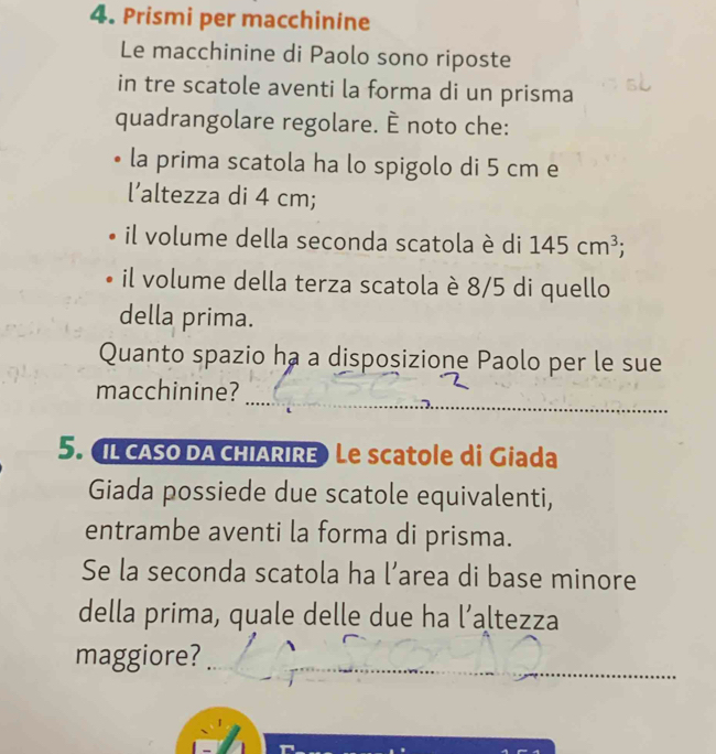 Prismi per macchinine 
Le macchinine di Paolo sono riposte 
in tre scatole aventi la forma di un prisma 
quadrangolare regolare. È noto che: 
la prima scatola ha lo spigolo di 5 cm e 
l’altezza di 4 cm; 
il volume della seconda scatola è di 145cm^3; 
il volume della terza scatola è 8/5 di quello 
della prima. 
Quanto spazio ha a disposizione Paolo per le sue 
_ 
_ 
macchinine? 
5. IL cASO DA CHIARIRE) Le scatole di Giada 
Giada possiede due scatole equivalenti, 
entrambe aventi la forma di prisma. 
Se la seconda scatola ha l’area di base minore 
della prima, quale delle due ha l’altezza 
_ 
_ 
maggiore?