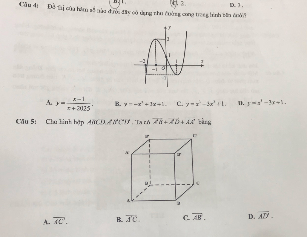 ) 1 . C. 2 .
D. 3 .
Câu 4: Đồ thị của hàm số nào dưới đây có dạng như đường cong trong hình bên dưới?
A. y= (x-1)/x+2025 . B. y=-x^3+3x+1. C. y=x^3-3x^2+1. D. y=x^3-3x+1.
Câu 5: Cho hình hộp ABCD.. A'B'C'D'. Ta có vector A'B+vector A'D+vector AA' bằng
C.
A. vector AC'. B. vector A'C. vector AB'.
D. overline AD'.