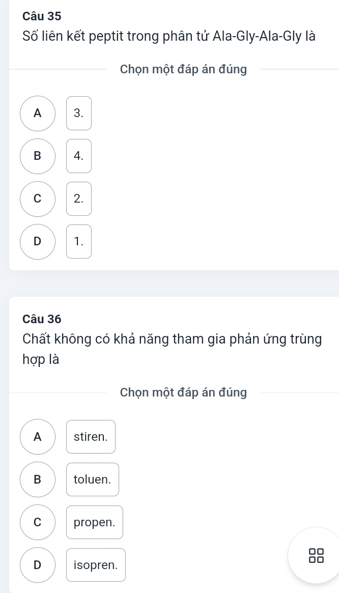 Số liên kết peptit trong phân tử Ala-Gly-Ala-Gly là
Chọn một đáp án đúng
A 3.
B 4.
C 2.
D 1.
Câu 36
Chất không có khả năng tham gia phản ứng trùng
hợp là
Chọn một đáp án đúng
A stiren.
B toluen.
C propen.
□□
D isopren.