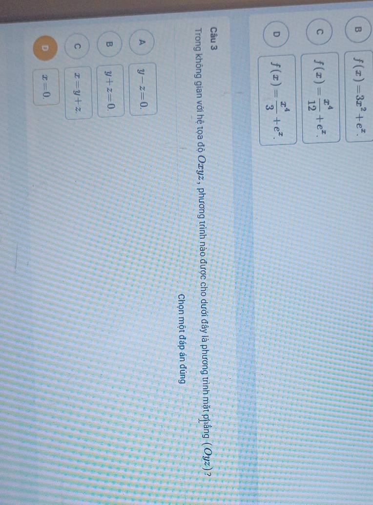 B f(x)=3x^2+e^x.
C f(x)= x^4/12 +e^x.
D f(x)= x^4/3 +e^x. 
Câu 3
Trong không gian với hệ tọa độ Oxyz, phương trình nào được cho dưới đây là phương trình mặt phẳng (Oyz)?
Chọn một đáp án đúng
A y-z=0.
B y+z=0.
C x=y+z.
D x=0.