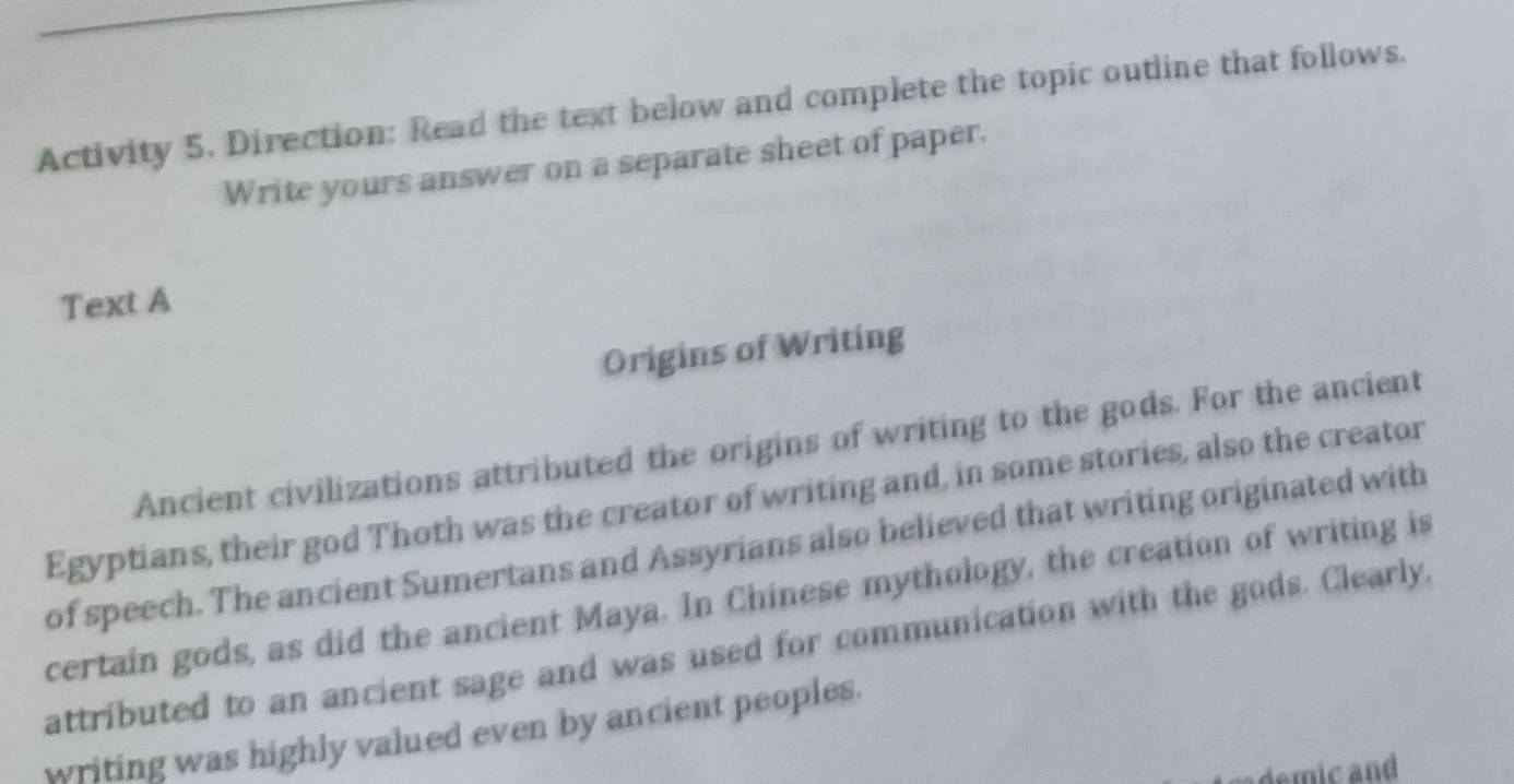 Activity 5. Direction: Read the text below and complete the topic outline that follows. 
Write yours answer on a separate sheet of paper. 
Text A 
Origins of Writing 
Ancient civilizations attributed the origins of writing to the gods. For the ancient 
Egyptians, their god Thoth was the creator of writing and, in some stories, also the creator 
of speech. The ancient Sumertans and Assyrians also believed that writing originated with 
certain gods, as did the ancient Maya. In Chinese mythology, the creation of writing is 
attributed to an ancient sage and was used for communication with the gods. Clearly, 
writing was highly valued even by ancient peoples.