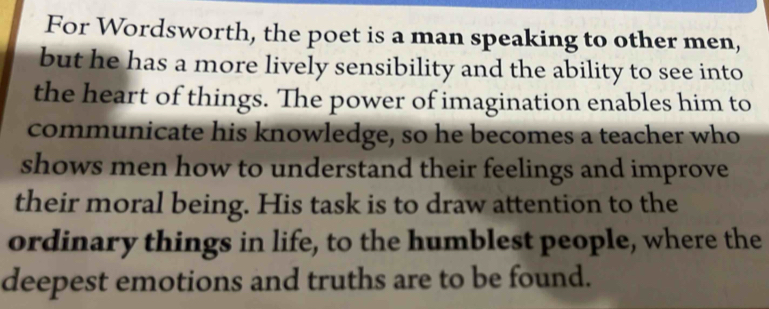 For Wordsworth, the poet is a man speaking to other men, 
but he has a more lively sensibility and the ability to see into 
the heart of things. The power of imagination enables him to 
communicate his knowledge, so he becomes a teacher who 
shows men how to understand their feelings and improve 
their moral being. His task is to draw attention to the 
ordinary things in life, to the humblest people, where the 
deepest emotions and truths are to be found.