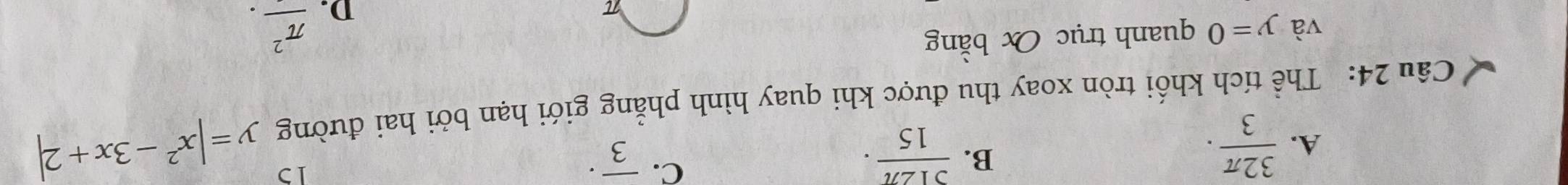 B.
A.  32π /3 .  512π /15 ·
C. overline 3^((·)
Câu 24: Thể tích khối tròn xoay thu được khi quay hình phẳng giới hạn bởi hai đường y=|x^2)-3x+2|
và y=0 quanh trục O bằng
π
D. frac π^2.