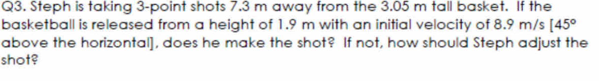 Steph is taking 3 -point shots 7.3 m away from the 3.05 m tall basket. If the 
basketball is released from a height of 1.9 m with an initial velocity of 8.9 m /s[45°
above the horizontal], does he make the shot? If not, how should Steph adjust the 
shot?