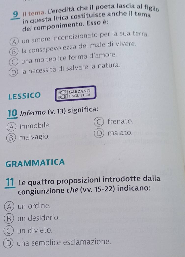 Il tema. Leredità che il poeta lascia al figlio
in questa lirica costituisce anche il tema
del componimento. Esso è:
un amore incondizionato per la sua terra
B la consapevolezza del male di vivere.
O una molteplice forma d'amore.
D la necessità di salvare la natura.
LESSICO GARZANTI
LINGUISTICA
10 Infermo (v. 13) significa:
Aimmobile.
C frenato.
B malvagio.
D) malato.
GRAMMATICA
11 Le quattro proposizioni introdotte dalla
congiunzione che (vv. 15-22) indicano:
A) un ordine.
B) un desiderio.
C) un divieto.
D una semplice esclamazione.