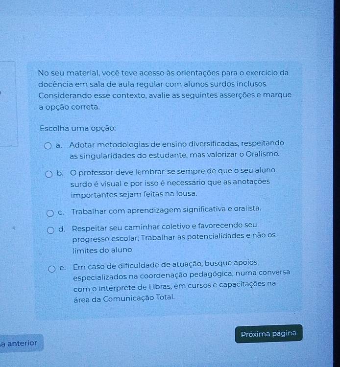 No seu material, você teve acesso às orientações para o exercício da
docência em sala de aula regular com alunos surdos inclusos.
Considerando esse contexto, avalie as seguintes asserções e marque
a opção correta.
Escolha uma opção:
a. Adotar metodologias de ensino diversificadas, respeitando
as singularidades do estudante, mas valorizar o Oralismo.
b. O professor deve lembrar-se sempre de que o seu aluno
surdo é visual e por isso é necessário que as anotações
importantes sejam feitas na lousa.
c. Trabalhar com aprendizagem significativa e oralista.
d. Respeitar seu caminhar coletivo e favorecendo seu
progresso escolar; Trabalhar as potencialidades e não os
limites do aluno
e. Em caso de dificuldade de atuação, busque apoios
especializados na coordenação pedagógica, numa conversa
com o intérprete de Libras, em cursos e capacitações na
área da Comunicação Total.
a anteríor Próxima página