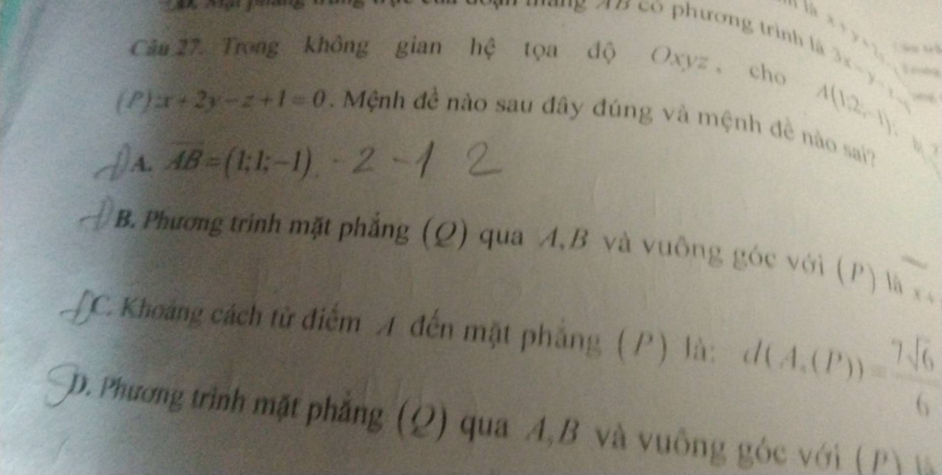 ' ' ''g A B có phương trình l y=7s â u t
Câu 27. Trong không gian hệ tọa độ Oxyz ， cho
3x-y-2=
A(12,-1)
(P) x+2y-z+1=0. Mệnh đề nào sau đây đúng và mệnh đề nào sai?
) A. overline AB=(1;1;-1)
B. Phương trình mặt phẳng (Q) qua A, B và vuông góc với (P) là
.
x°
TC. Khoảng cách từ điểm A đến mặt phẳng (P) là: d(A,(P))= 7sqrt(6)/6 
D. Phương trình mặt phẳng (Q) qua A, B và vuông góc với ( P 1