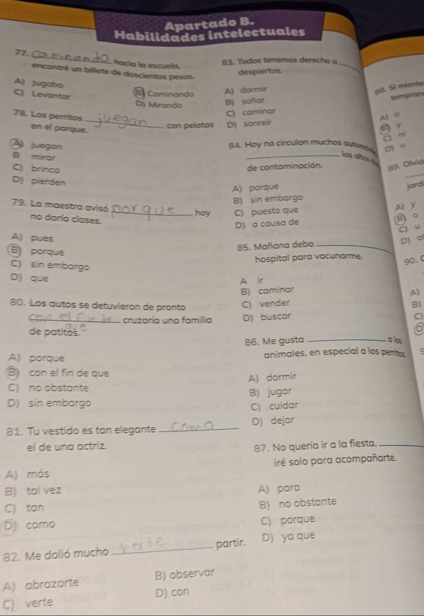 Apartado B.
Habilidades intelectuales
77. _ acía la escuela
83. Todos tenemos derecho a
encontré un billete de doscientos pesos.
despiertos.
_
A) jugaba
B Caminando A) dormir
S8. Si miente
C) Levantar D) Mirando B) soñar
tempran
_
C) caminar
7B. Los perritos A) 0
en el parque.
con pelatas D) sonreir
() y
Cì nì
A juegan D) u
84. Hoy no circulan muchos autsmie
B mirar
_los altos  
_
C) brinca
de contaminación. 89. Olvid
D) pierden
A) porque
jard
B) sin embargo
79. La maestra avisó _hoy C) puesto que
A) y
no daría clases.
B 。
D) a causa de
C) u
A) pues D) ol
B porque
85. Mañana debo_
hospital para vacunarme.
C) sin embargo
90. 0
D) que A ir
B) caminar
A)
80. Los autos se detuvieron de pronto C) vender B)
_cruzaría una familia D) buscar
C
D
de patitos. _a los
86. Me gusta
A) porque animales, en especial a los perritos
B) con el fin de que
A) dormir
C) no obstante
B) jugar
D) sin embargo
C) cuidar
81. Tu vestido es tan elegante _D) dejar
el de una actriz.
87. No quería ir a la fiesta,_
iré solo para acompañarte.
A) más
B) tal vez A) para
C) tan
B) no obstante
D) como C) porque
82. Me dolió mucho _partir. D) yo que
A) abrazarte B) observar
C) verte D) con