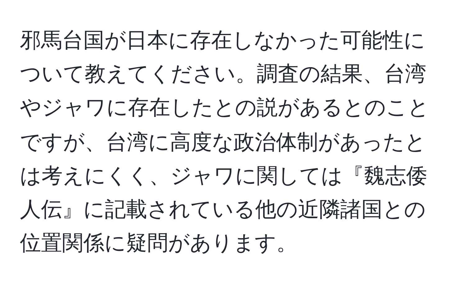 邪馬台国が日本に存在しなかった可能性について教えてください。調査の結果、台湾やジャワに存在したとの説があるとのことですが、台湾に高度な政治体制があったとは考えにくく、ジャワに関しては『魏志倭人伝』に記載されている他の近隣諸国との位置関係に疑問があります。