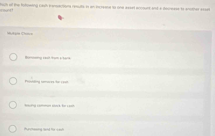 hich of the following cash transactions results in an increase to one asset account and a decrease to another asset
count?
Multiple Choice
Borrowing cash from a bank
Providing services for cash
Issuing common stock for cash
Purchasing land for cash