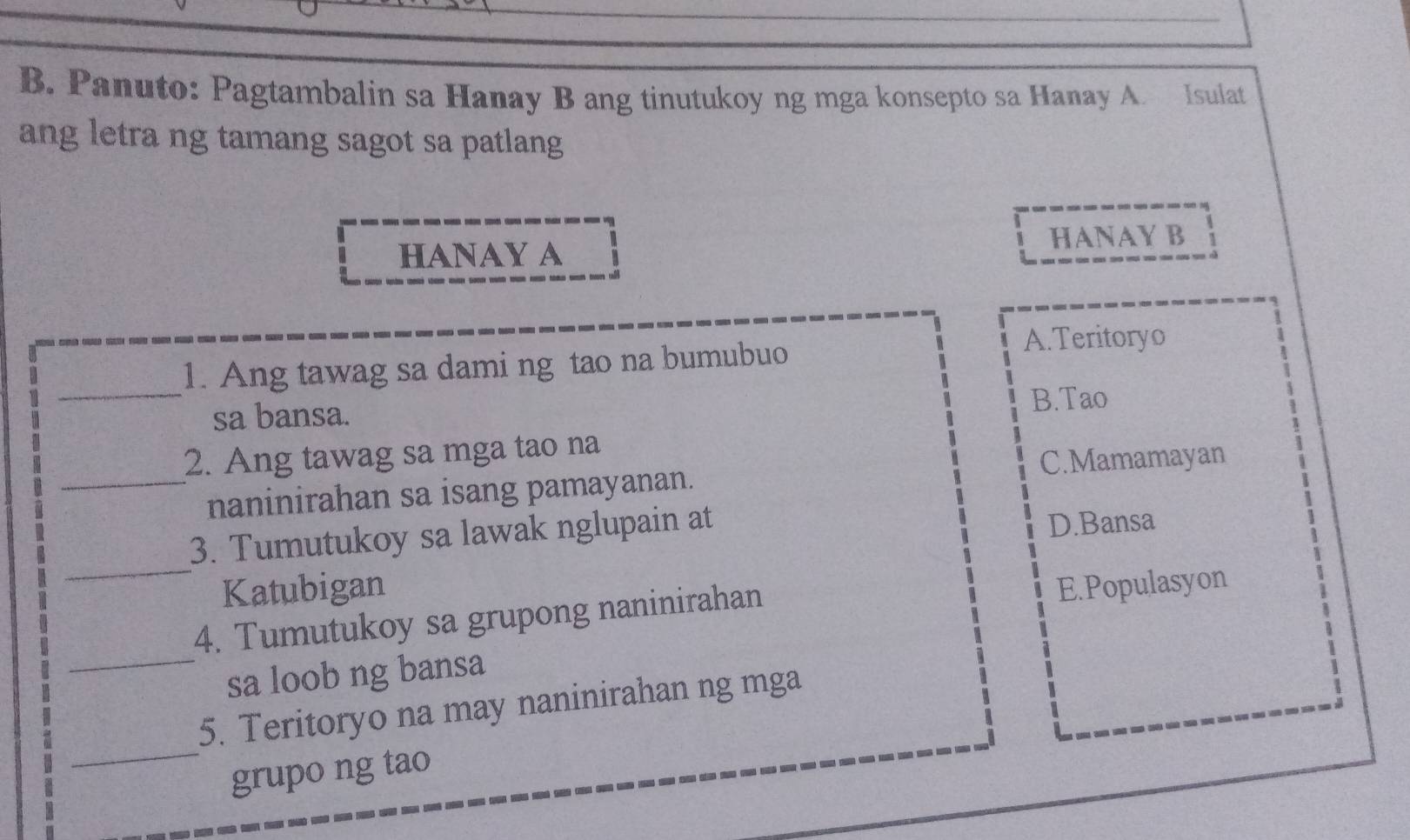 Panuto: Pagtambalin sa Hanay B ang tinutukoy ng mga konsepto sa Hanay A. Isulat
ang letra ng tamang sagot sa patlang
HANAY A HANAY B
_1. Ang tawag sa dami ng tao na bumubuo
A.Teritoryo
sa bansa. B.Tao
_
2. Ang tawag sa mga tao na
C.Mamamayan
naninirahan sa isang pamayanan.
_
3. Tumutukoy sa lawak nglupain at
D.Bansa
Katubigan E.Populasyon
_
4. Tumutukoy sa grupong naninirahan
sa loob ng bansa
_
5. Teritoryo na may naninirahan ng mga
grupo ng tao