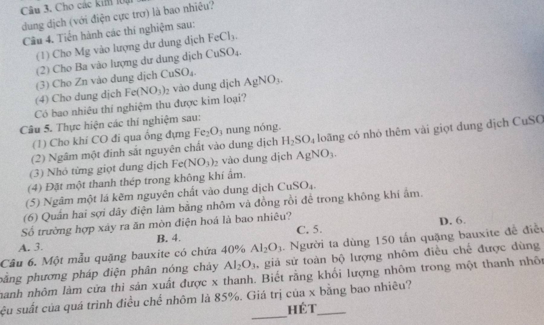 Cho các kim loại
dung dịch (với điện cực trơ) là bao nhiêu?
Câu 4. Tiến hành các thí nghiệm sau:
(1) Cho Mg vào lượng dư dung dịch FeCl_3.
(2) Cho Ba vào lượng dư dung dịch ( CuSO_4.
(3) Cho Zn vào dung dịch CuS O_4
(4) Cho dung dịch Fe(NO_3)_2 vào dung dịch AgNO_3.
Có bao nhiêu thí nghiệm thu được kim loại?
Câu 5. Thực hiện các thí nghiệm sau:
(1) Cho khí CO đi qua ống đựng Fe_2O_3 nung nóng.
(2) Ngâm một đinh sắt nguyên chất vào dung dịch H_2SO_4 loãng có nhỏ thêm vài giọt dung dịch CuSO
(3) Nhỏ từng giọt dung dịch Fe( (NO_3)_2 vào dung dịch AgNO_3.
(4) Đặt một thanh thép trong không khí ẩm.
(5) Ngâm một lá kẽm nguyên chất vào dung dịch Cu SO_4
(6) Quấn hai sợi dây điện làm bằng nhôm và đồng rồi để trong không khí ẩm.
Số trường hợp xảy ra ăn mòn điện hoá là bao nhiêu?
D. 6.
B. 4. C. 5.
Câu 6. Một mẫu quặng bauxite có chứa 40% Al_2O_3. Người ta dùng 150 tấn quặng bauxite đề điều
A. 3.
păng phương pháp điện phân nóng chảy Al_2O_3 , giả sử toàn bộ lượng nhôm điều chế được dùng
hành nhôm làm cửa thì sản xuất được x thanh. Biết rằng khối lượng nhôm trong một thanh nhôn
_
sệu suất của quá trình điều chế nhôm là 85%. Giá trị của x bằng bao nhiêu?
hét