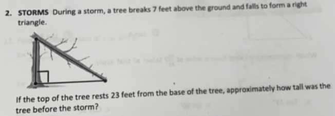 STORMS During a storm, a tree breaks 7 feet above the ground and falls to form a right 
triangle. 
If the top of the tree rests 23 feet from the base of the tree, approximately how tall was the 
tree before the storm?