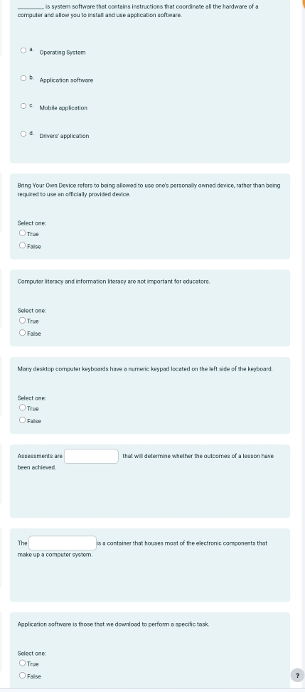 is system software that contains instructions that coordinate all the hardware of a
computer and allow you to install and use application software.
Operating System
b. Application software
Mobile application
d. Drivers' application
Bring Your Own Device refers to being allowed to use one's personally owned device, rather than being
required to use an officially provided device.
Select one:
True
False
Computer literacy and information literacy are not important for educators.
Select one:
True
False
Many desktop computer keyboards have a numeric keypad located on the left side of the keyboard
True
Fallse
Assessments are □ 
been achieved
Th □ is a container that houses most of the electronic components that
make up a computer systern
Application software is those that we download to perform a specific task.
Select one
True
False