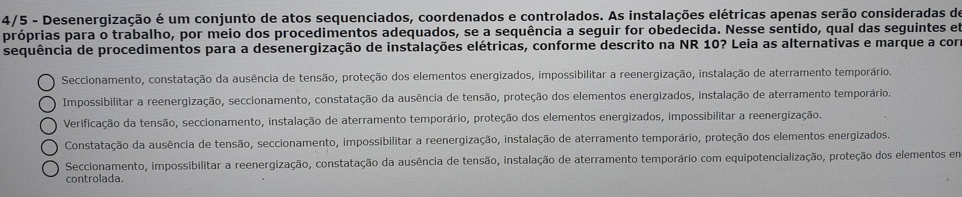 4/5 - Desenergização é um conjunto de atos sequenciados, coordenados e controlados. As instalações elétricas apenas serão consideradas de
próprias para o trabalho, por meio dos procedimentos adequados, se a sequência a seguir for obedecida. Nesse sentido, qual das seguintes em
sequência de procedimentos para a desenergização de instalações elétricas, conforme descrito na NR 10? Leia as alternativas e marque a com
Seccionamento, constatação da ausência de tensão, proteção dos elementos energizados, impossibilitar a reenergização, instalação de aterramento temporário.
Impossibilitar a reenergização, seccionamento, constatação da ausência de tensão, proteção dos elementos energizados, instalação de aterramento temporário.
Verificação da tensão, seccionamento, instalação de aterramento temporário, proteção dos elementos energizados, impossibilitar a reenergização.
Constatação da ausência de tensão, seccionamento, impossibilitar a reenergização, instalação de aterramento temporário, proteção dos elementos energizados.
Seccionamento, impossibilitar a reenergização, constatação da ausência de tensão, instalação de aterramento temporário com equipotencialização, proteção dos elementos em
controlada.