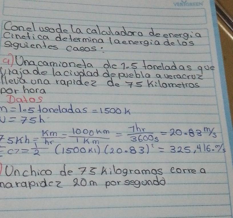 Conel usode (a calcoladora deenergia 
Cinefica determina (aenergia delos 
Siquientes casos: 
aOnacamioneta de 7. 5 foneladas goe 
Urajade lacioplad depuebla a veracroz 
leva ona rapidez de 5k ilometros 
por hora 
Datos
n=1.5 fonelad as=1500k
v=75h
F_5kh= km/hr = 1000km/1km = 7hr/3600s =20.83m/s
FG= 1/2 (1500ki)(20.83)^2=325,416.m/s
Onchico de 7s kilogramos corre a 
narapidez 20m porsegandd