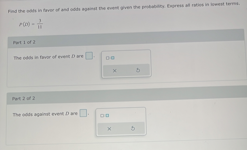 Find the odds in favor of and odds against the event given the probability. Express all ratios in lowest terms.
P(D)= 3/11 
Part 1 of 2 
The odds in favor of event D are | □ :□
× 
Part 2 of 2 
The odds against event D are □. □ :□
×