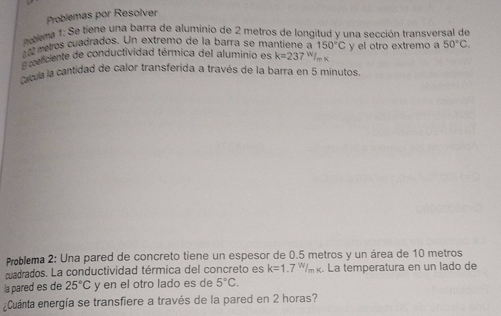 Problemas por Resolver 
nobema 1: Se tiene una barra de aluminio de 2 metros de longitud y una sección transversal de
202 metros cuadrados. Un extremo de la barra se mantiene a 150°C y el otro extremo a 50°C. 
E coeficiente de conductividad térmica del aluminio es k=237W/_mk
Cacula la cantidad de calor transferida a través de la barra en 5 minutos. 
Problema 2: Una pared de concreto tiene un espesor de 0.5 metros y un área de 10 metros
cuadrados. La conductividad térmica del concreto es k=1.7W/_mk. La temperatura en un lado de 
la pared es de 25°C y en el otro lado es de 5°C. 
¿Cuánta energía se transfiere a través de la pared en 2 horas?