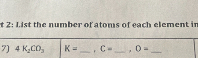 rt 2: List the number of atoms of each element in 
7) 4K_2CO_3 K= _, C= _, O= _