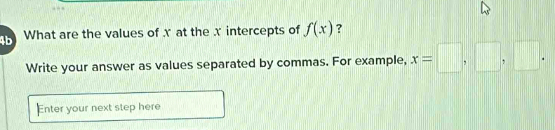 4b What are the values of x at the x intercepts of f(x) ? 
Write your answer as values separated by commas. For example, x=□ ,□ ,□. 
Enter your next step here