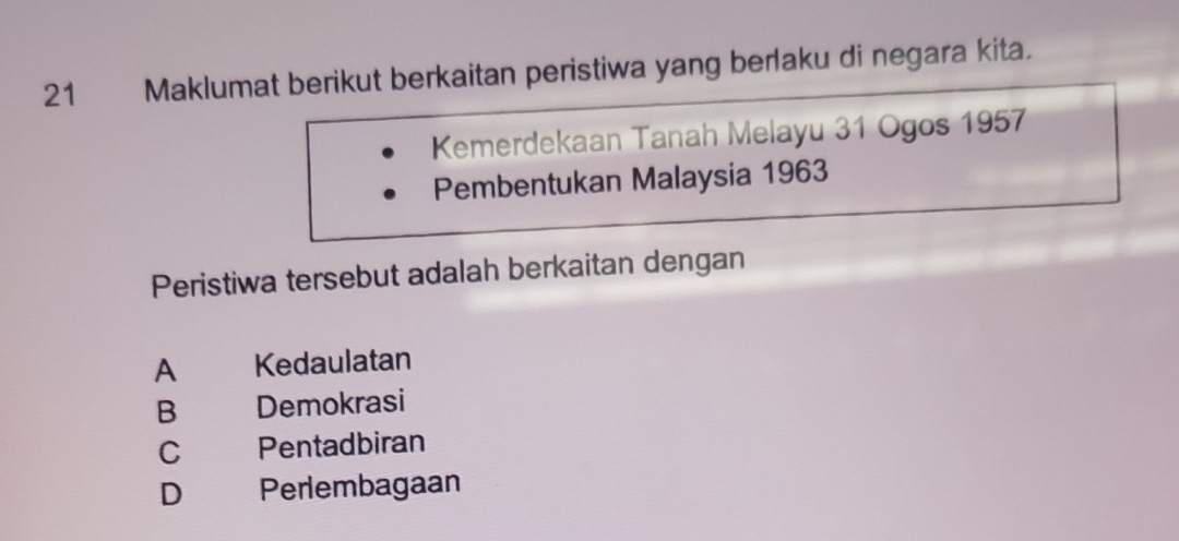 Maklumat berikut berkaitan peristiwa yang berlaku di negara kita.
Kemerdekaan Tanah Melayu 31 Ogos 1957
Pembentukan Malaysia 1963
Peristiwa tersebut adalah berkaitan dengan
A Kedaulatan
B Demokrasi
C Pentadbiran
D Perlembagaan