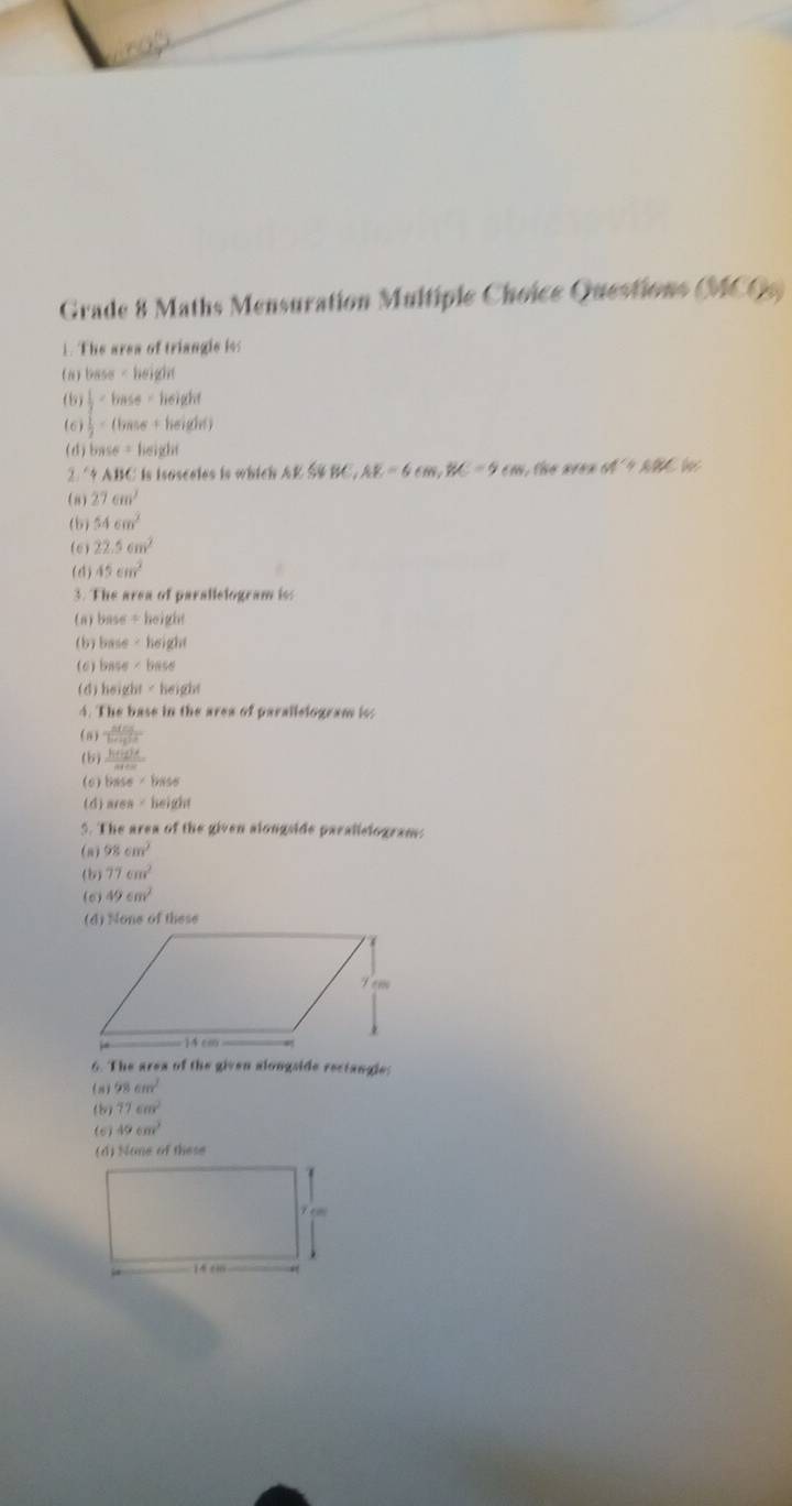 not
Grade 8 Maths Mensuration Multiple Choice Questions (MCQs)
1. The area of triangle iss
( n ) base=height
(5)  1/2 * base=height
(6)  1/2 =(base+beigdef)
(d) base=beight
''approx ABC : is isosceles is which A K BC, AE=6cm, BC=9cm he are n M'+ABC
(8) 27cm^2
(b) 54cm^2
(6) 22.5cm^2
(4) 45cm^2
3. The area of parallelogram is:
(a) base ÷ height
(b) base * | height
(c) base ∠ b
(d) height ∠ heig it
4. The base in the area of parallelogram iss
(n)  MmS/bm+d^2 m
(b)  h(t)dt/4+c 
(6) beence=bee
(d) area=beig
5. The area of the given alongside paralislogram:
(a) 98cm^2
(b) 77cm^2
(6) 49cm^2
(4) None of these
6. The area of the given alongside rectangle:
(n) 98cm^2
(b) 77cm^2
(6) 49cm^2