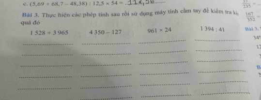 (5,69+68,7-48,38):12,5* 54= _  57/235 = _ 
Bài 3. Thực hiện các phép tính sau rồi sử dụng máy tính cầm tay để kiểm tra k  167/352 =
quá đó
1528+3965 4350-127 961* 24 1394:41 Bài 3. 5 
_ 
_ 
_ 
_
34°
_ 
12 
_ 
_ 
_ 
_ 
_ 
_ 
_ 
_ 
B 
_ 
_ 
_ 
_ 
_ 
_ 
_ 
_ 
_ 
_