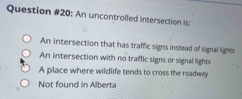 Question #20: An uncontrolled intersection is:
An intersection that has traffic signs instead of signal lights
An intersection with no traffic signs or signal lights
A place where wildlife tends to cross the roadway
Not found in Alberta