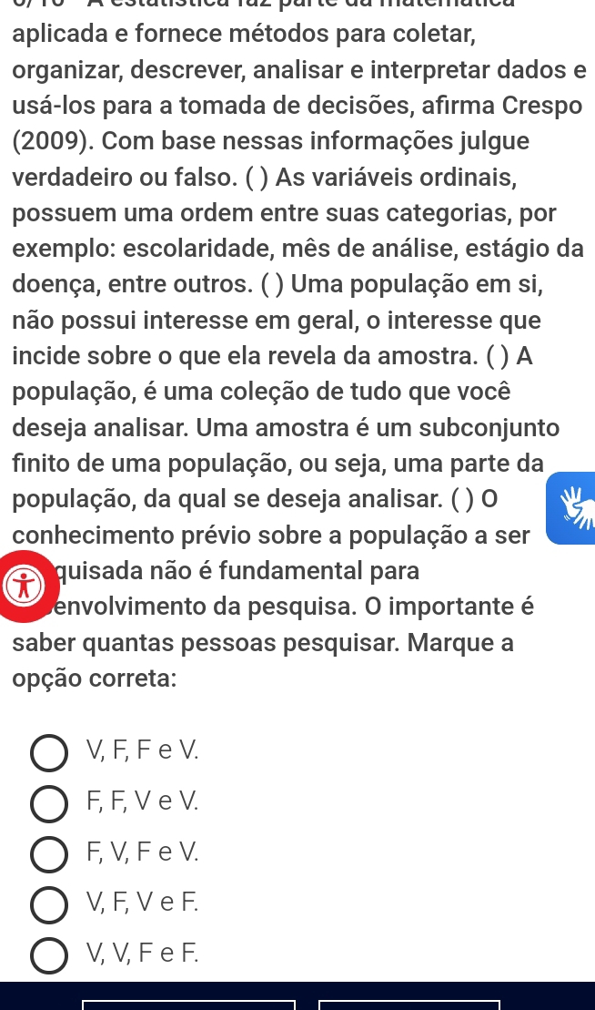 aplicada e fornece métodos para coletar,
organizar, descrever, analisar e interpretar dados e
usá-los para a tomada de decisões, afirma Crespo
(2009). Com base nessas informações julgue
verdadeiro ou falso. ( ) As variáveis ordinais,
possuem uma ordem entre suas categorias, por
exemplo: escolaridade, mês de análise, estágio da
doença, entre outros. ( ) Uma população em si,
não possui interesse em geral, o interesse que
incide sobre o que ela revela da amostra. ( ) A
população, é uma coleção de tudo que você
deseja analisar. Uma amostra é um subconjunto
finito de uma população, ou seja, uma parte da
população, da qual se deseja analisar. ( ) 0
conhecimento prévio sobre a população a ser
quisada não é fundamental para
envolvimento da pesquisa. O importante é
saber quantas pessoas pesquisar. Marque a
opção correta:
V, F, F e V.
F, F, V e V.
F, V, F e V.
V, F, V e F.
V, V, F e F.