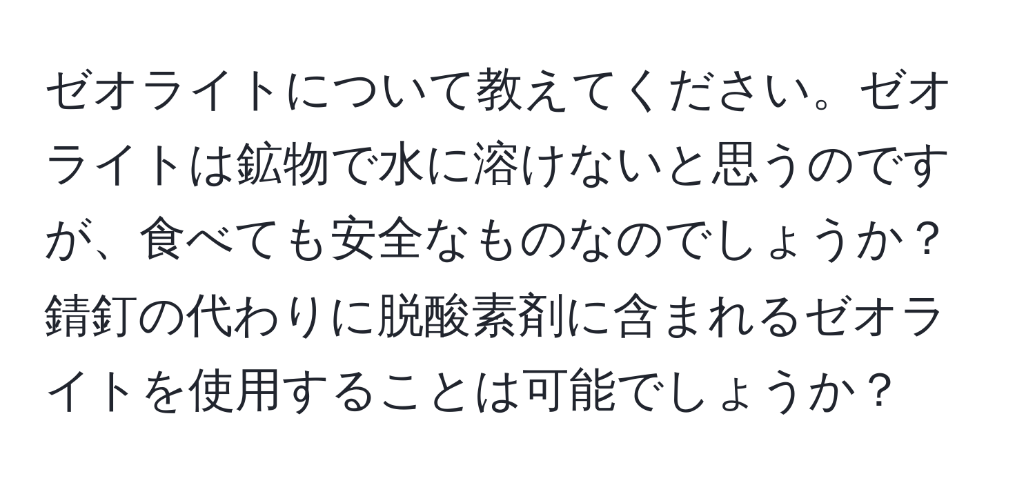 ゼオライトについて教えてください。ゼオライトは鉱物で水に溶けないと思うのですが、食べても安全なものなのでしょうか？錆釘の代わりに脱酸素剤に含まれるゼオライトを使用することは可能でしょうか？