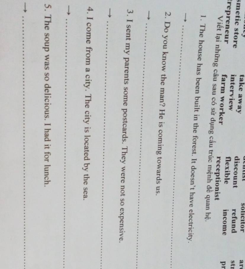 solicitor ar
take away discount refund str
smetic store interview flexible income pr
trepreneur farm worker
receptionist
Viết lại những câu sau có sử dụng cấu trúc mệnh đề quan hệ.
_
1. The house has been built in the forest. It doesn’t have electricity.
2. Do you know the man? He is coming towards us.
_
3. I sent my parents some postcards. They were not so expensive.
_
4. I come from a city. The city is located by the sea.
_
5. The soup was so delicious. I had it for lunch.
_