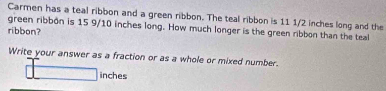 Carmen has a teal ribbon and a green ribbon. The teal ribbon is 11 1/2 inches long and the 
green ribbon is 15 9/10 inches long. How much longer is the green ribbon than the teal 
ribbon? 
Write your answer as a fraction or as a whole or mixed number.
inches