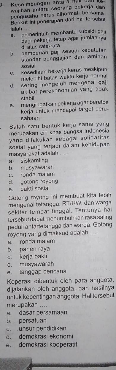 Keseimbangan antara nak uall ke-
wajiban antara seorang pekerja dan
pengusaha harus dihormati bersama.
Berikut ini penerapan dari hal tersebut
ialah
a. pemerintah membantu subsidi gaji
bagi pekerja tetap agar jumlahnya
di atas rata-rata
b. pemberian gaji sesuai kepatutan
standar penggajian dan jaminan
sosial
c. kesediaan bekerja keras meskipun
melebihi batas waktu kerja normal
d. sering mengeluh mengenai gaji
akibat perekonomian yang tidak 
stabil
e. mengingatkan pekerja agar beretos
kerja untuk mencapai target peru-
sahaan
Salah satu bentuk kerja sama yang
merupakan ciri khas bangsa Indonesia
yang dilakukan sebagai solidaritas 
sosial yang terjadi dalam kehidupan
masyarakat adalah ....
a. siskamling
b. musyawarah
c. ronda malam
d. gotong royong
e. bakti sosial
Gotong royong ini membuat kita lebih
mengenal tetangga, RT/RW, dan warga
sekitar tempat tinggal. Tentunya hal
tersebut dapat menumbuhkan rasa saling
peduli antartetangga dan warga. Gotong
royong yang dimaksud adalah ....
a. ronda malam
b. panen raya
c. kerja bakti
d. musyawarah
e. tanggap bencana
Koperasi dibentuk oleh para anggota,
dijalankan oleh anggota, dan hasilnya
untuk kepentingan anggota. Hal tersebut
merupakan ....
a. dasar persamaan
b. persatuan
c. unsur pendidikan
d. demokrasi ekonomi
e. demokrasì kooperatif