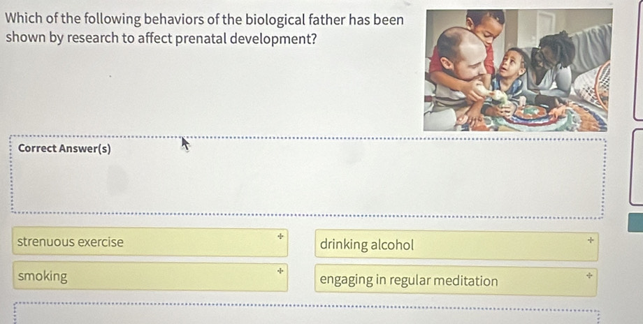 Which of the following behaviors of the biological father has been
shown by research to affect prenatal development?
Correct Answer(s)
strenuous exercise drinking alcohol
smoking engaging in regular meditation