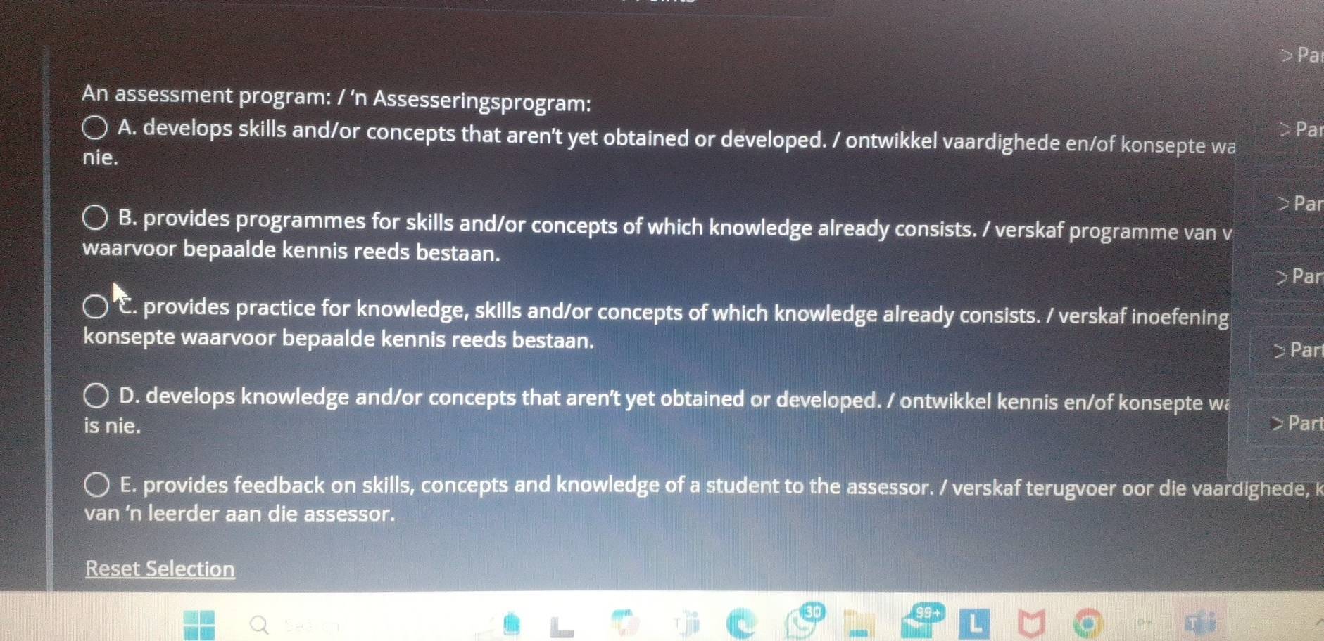 Pa
An assessment program: / ‘n Assesseringsprogram: Par
A. develops skills and/or concepts that aren't yet obtained or developed. / ontwikkel vaardighede en/of konsepte wa
nie.
>Par
B. provides programmes for skills and/or concepts of which knowledge already consists. / verskaf programme van v
waarvoor bepaalde kennis reeds bestaan.
> Par
E. provides practice for knowledge, skills and/or concepts of which knowledge already consists. / verskaf inoefening
konsepte waarvoor bepaalde kennis reeds bestaan.
> Part
D. develops knowledge and/or concepts that aren't yet obtained or developed. / ontwikkel kennis en/of konsepte wa
is nie. > Part
E. provides feedback on skills, concepts and knowledge of a student to the assessor. / verskaf terugvoer oor die vaardighede, k
van 'n leerder aan die assessor.
Reset Selection