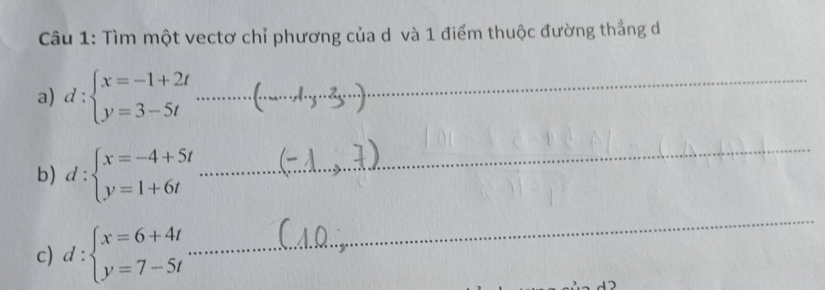 Tìm một vectơ chỉ phương của d và 1 điểm thuộc đường thắng d
a) d:beginarrayl x=-1+2t y=3-5tendarray.  ........................ __
b) d:beginarrayl x=-4+5t y=1+6tendarray.
_
c) d:beginarrayl x=6+4t y=7-5tendarray.
_