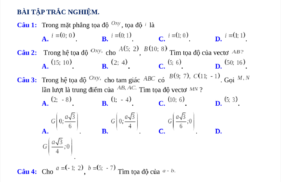 bài tập trắc nghiệm.
Câu 1: Trong mặt phẳng tọa độ Oxy , tọa độ là
A. i=(0;0) i=(0;1) C. i=(1;0) D. i=(1;1)
B.
Câu 2: Trong hệ tọa độ Oxy, _ChOA(5;2), B(10;8) Tìm tọa độ của vectơ AB?
(15;10)
A.
B. (2;4)
C. (5;6)
D.
(50;16)
Câu 3: Trong hệ tọa độ Oxy cho tam giác ABC có B(9;7), C(11;-1). Gọi M, N
lần lượt là trung điểm cia^(AB,AC.) Tìm tọa độ vecto mN ?
A. (2;-8)
B. (1;-4)
C. (10;6)
D. (5;3)
A. G|0; asqrt(3)/6 |
B. G(0; asqrt(3)/4 )
C. G( asqrt(3)/6 ;0)
D.
G( asqrt(3)/4 ;0)
Câu 4: Cho a=(-1;2)b=(5;-7) Tìm tọa độ của a-b.