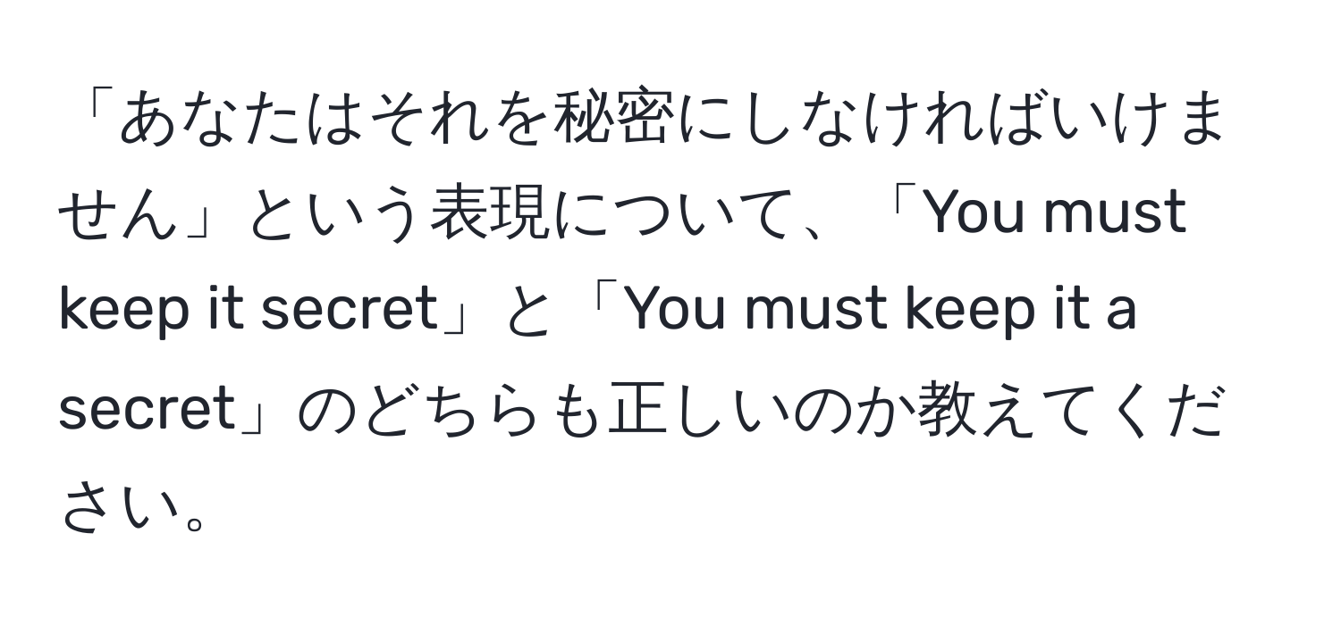 「あなたはそれを秘密にしなければいけません」という表現について、「You must keep it secret」と「You must keep it a secret」のどちらも正しいのか教えてください。