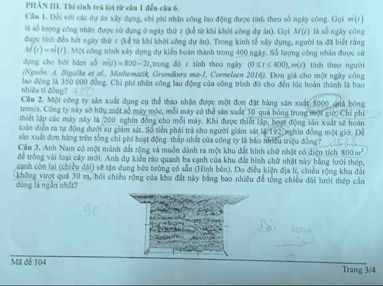 PHẢN III. Thí sinh trã lời từ câu 1 đến câu 6.
Câu 1. Đối với các dự án xây dựng, chỉ phí nhân công lao động được tính theo số ngày công. Gọi m(t)
là số lượng công nhân được sử dụng ở ngày thứ ≠ (kể từ khi khởi công dự án). Gọi M(t) là số ngày công
được tính đến hết ngày thử # (kể từ khi khởi công dự án). Trong kinh tế xây dựng, người ta đã biết rằng
M(t)=m(t). Một công trình xây dựng dự kiến hoàn thành trong 400 ngày. Số lượng công nhân được sử
dụng cho bởi hàm số m(t)=800-2t ,trong đó  tính theo ngày (0≤ t≤ 400),m(t) tính theo người
(Nguồn: A. Bigalke et al., Mathematik, Grundkurs ma-1, Cornelsen 2016). Đơn giá cho một ngày công
lao động là 350 000 đồng. Chi phí nhân công lao động của công trình đó cho đến lúc hoàn thành là bao
nhiêu tỉ đồng?
Câu 2. Một công ty sản xuất dụng cụ thể thao nhận được một đơn đặt hàng sản xuất 8000 quả bóng
tennis. Công ty này sở hữu một số máy móc, mỗi máy có thể sản xuất 30 quả bóng trong một giờ. Chi phí
thiết lập các máy này là 200 nghìn đồng cho mỗi máy. Khi được thiết lập, hoạt động sản xuất sẽ hoàn
toàn diễn ra tự động đưới sự giám sát. Số tiền phải trả cho người giám sát là 192 nghìn đồng một giờ. Để
sản xuất đơn hàng trên tổng chỉ phí hoạt động thấp nhất của công ty là bảo nhiều triệu đồng?
Câu 3. Anh Nam có một mảnh đất rộng và muốn dành ra một khu đất hình chữ nhật có diện tích 800m^2
để trồng vài loại cây mới. Anh dự kiến rào quanh ba cạnh của khu đất hình chữ nhật này bằng lưới thép,
cạnh còn lại (chiều dài) sẽ tận dụng bức tường có sẵn (Hình bên). Do điều kiện địa lí, chiều rộng khu đất
không vượt quá 30 m, hỏi chiều rộng của khu đất này bằng bao nhiêu đề tổng chiều dài lưới thép cần
dùng là ngắn nhất?
Mã đề 104 Trang 3/4